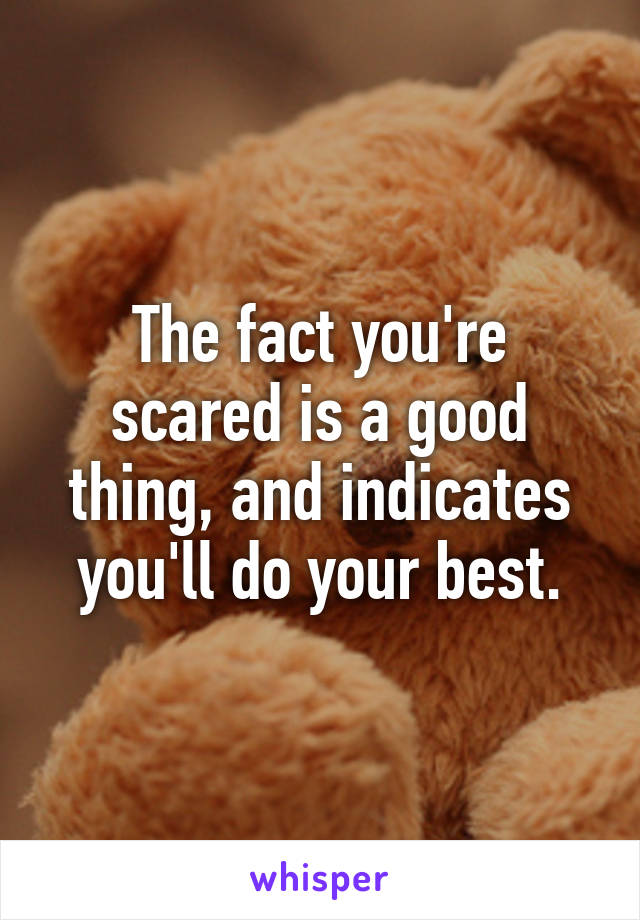 The fact you're scared is a good thing, and indicates you'll do your best.