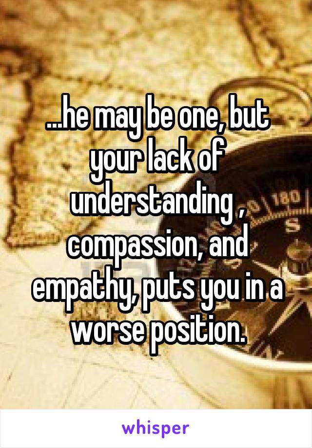 ...he may be one, but your lack of understanding , compassion, and empathy, puts you in a worse position.