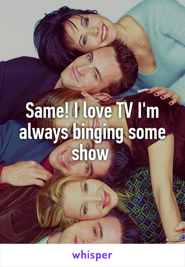 Same! I love TV I'm always binging some show 