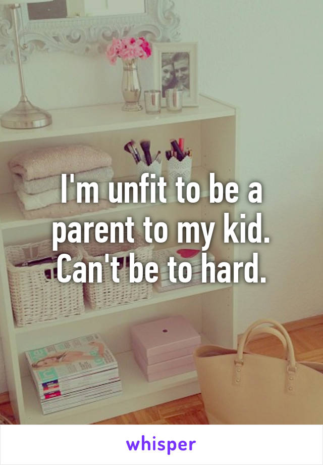 I'm unfit to be a parent to my kid. Can't be to hard.