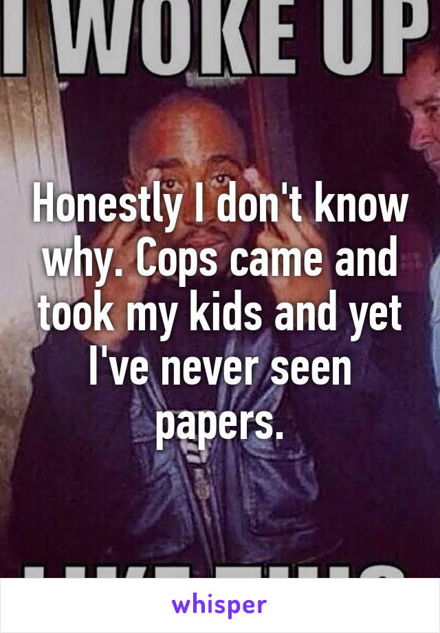 Honestly I don't know why. Cops came and took my kids and yet I've never seen papers.