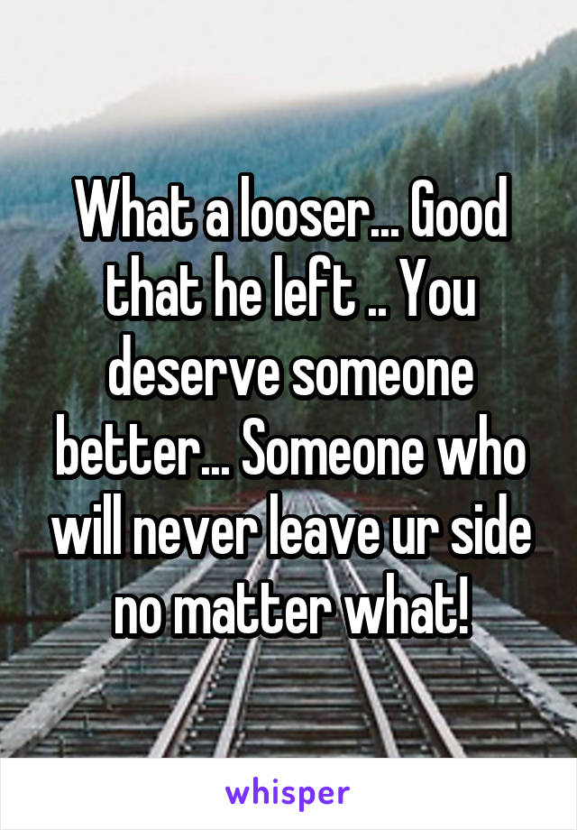 What a looser... Good that he left .. You deserve someone better... Someone who will never leave ur side no matter what!