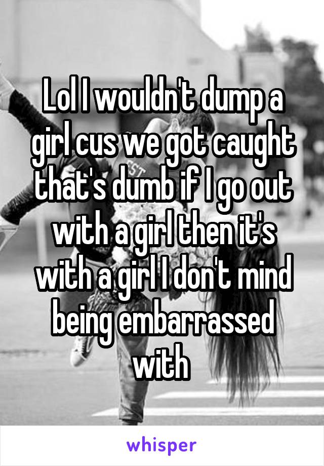Lol I wouldn't dump a girl cus we got caught that's dumb if I go out with a girl then it's with a girl I don't mind being embarrassed with 