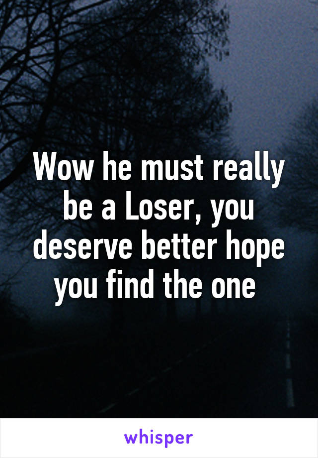 Wow he must really be a Loser, you deserve better hope you find the one 