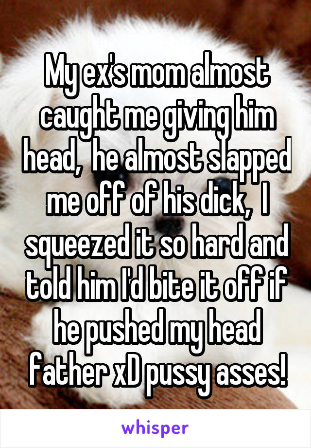 My ex's mom almost caught me giving him head,  he almost slapped me off of his dick,  I squeezed it so hard and told him I'd bite it off if he pushed my head father xD pussy asses!