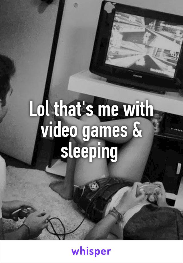 Lol that's me with video games & sleeping 