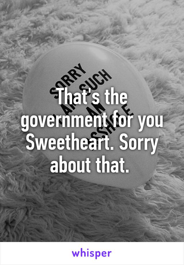 That's the government for you Sweetheart. Sorry about that. 