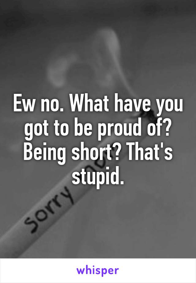 Ew no. What have you got to be proud of? Being short? That's stupid.
