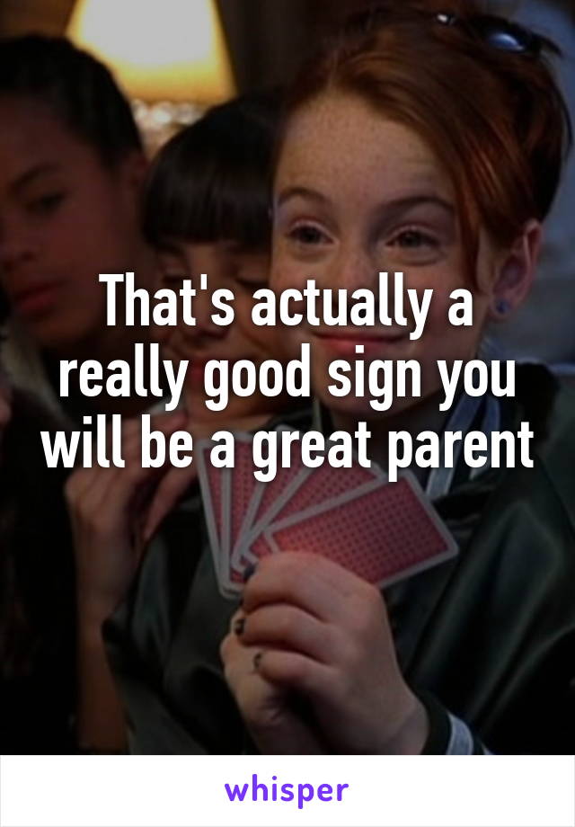 That's actually a really good sign you will be a great parent 