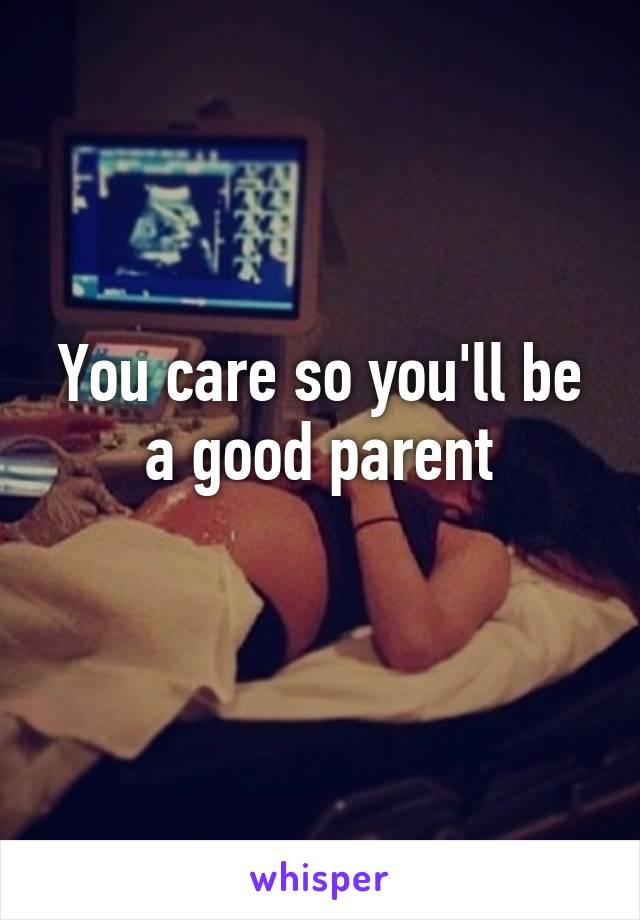 You care so you'll be a good parent
