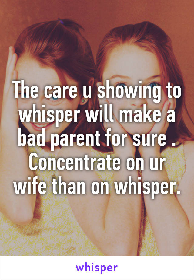 The care u showing to whisper will make a bad parent for sure . Concentrate on ur wife than on whisper.