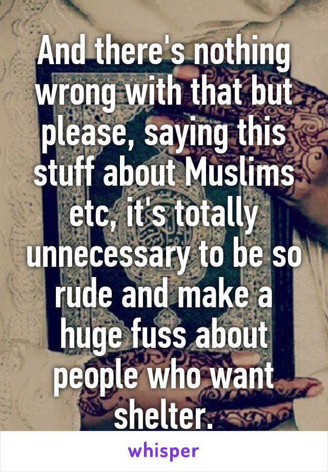 And there's nothing wrong with that but please, saying this stuff about Muslims etc, it's totally unnecessary to be so rude and make a huge fuss about people who want shelter.