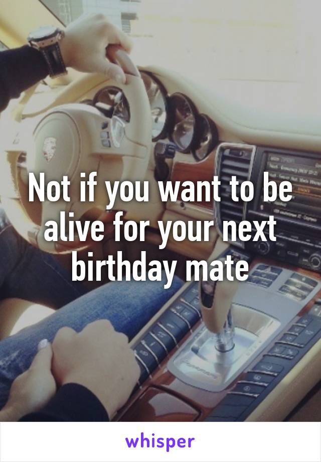 Not if you want to be alive for your next birthday mate