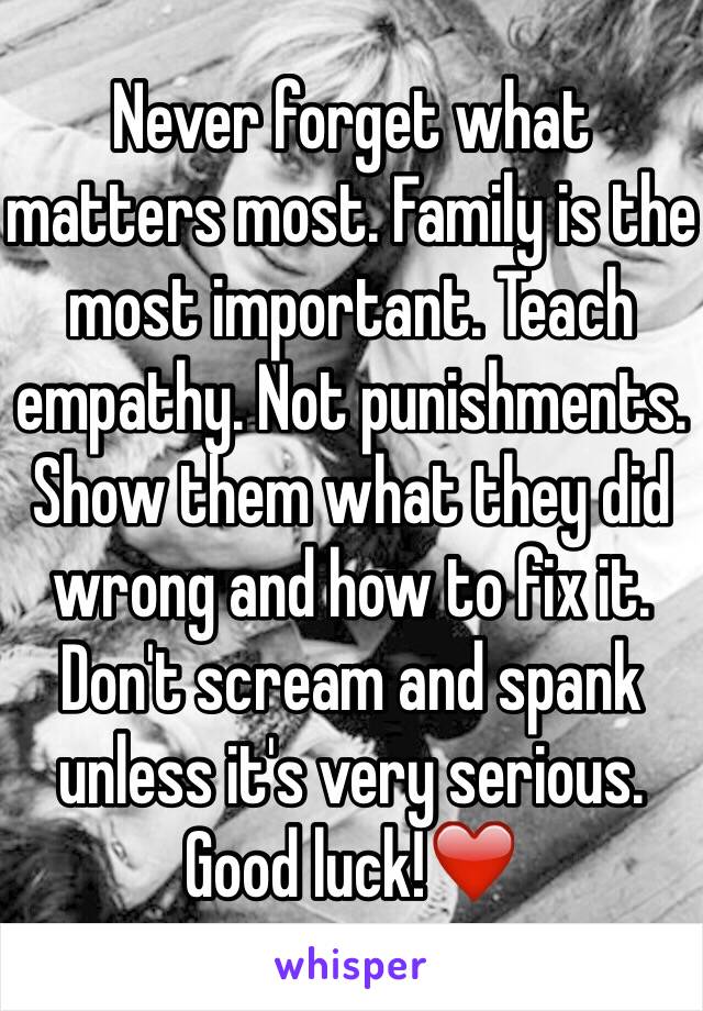 Never forget what matters most. Family is the most important. Teach empathy. Not punishments. Show them what they did wrong and how to fix it. Don't scream and spank unless it's very serious.
Good luck!❤️