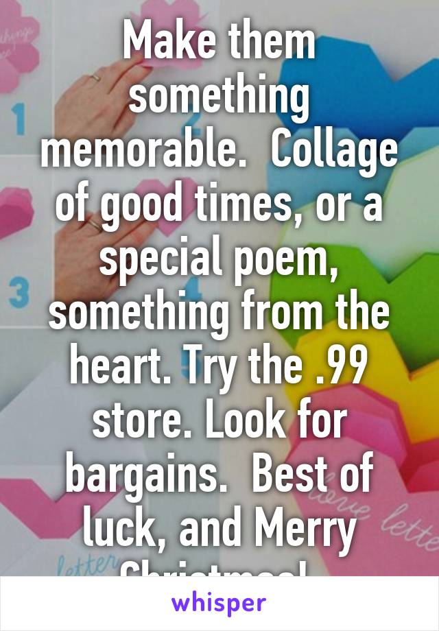 Make them something memorable.  Collage of good times, or a special poem, something from the heart. Try the .99 store. Look for bargains.  Best of luck, and Merry Christmas! 