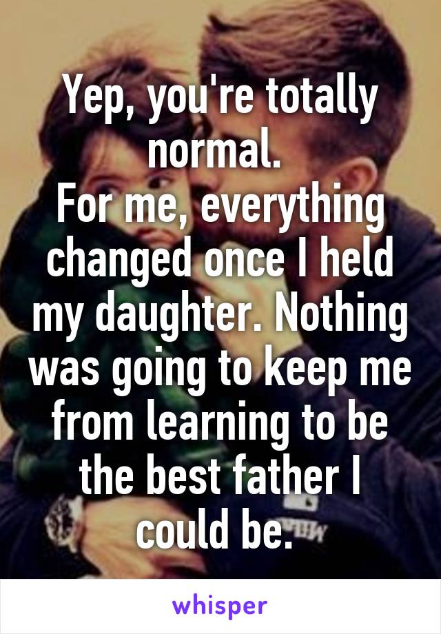Yep, you're totally normal. 
For me, everything changed once I held my daughter. Nothing was going to keep me from learning to be the best father I could be. 