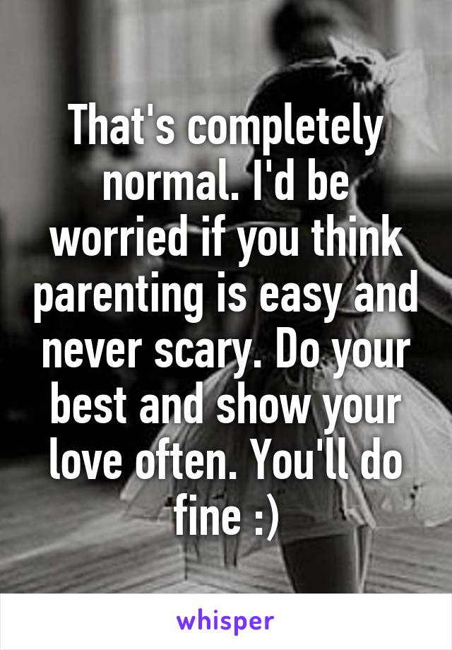 That's completely normal. I'd be worried if you think parenting is easy and never scary. Do your best and show your love often. You'll do fine :)