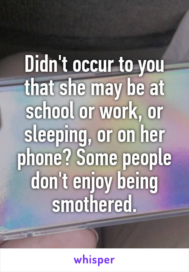Didn't occur to you that she may be at school or work, or sleeping, or on her phone? Some people don't enjoy being smothered.