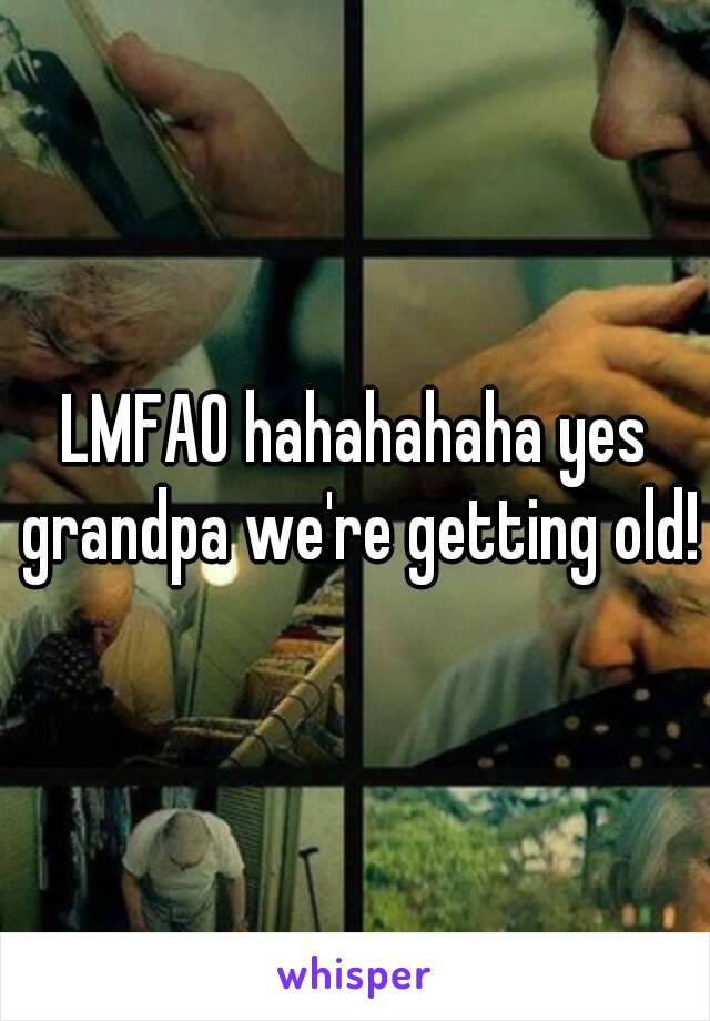LMFAO hahahahaha yes grandpa we're getting old!