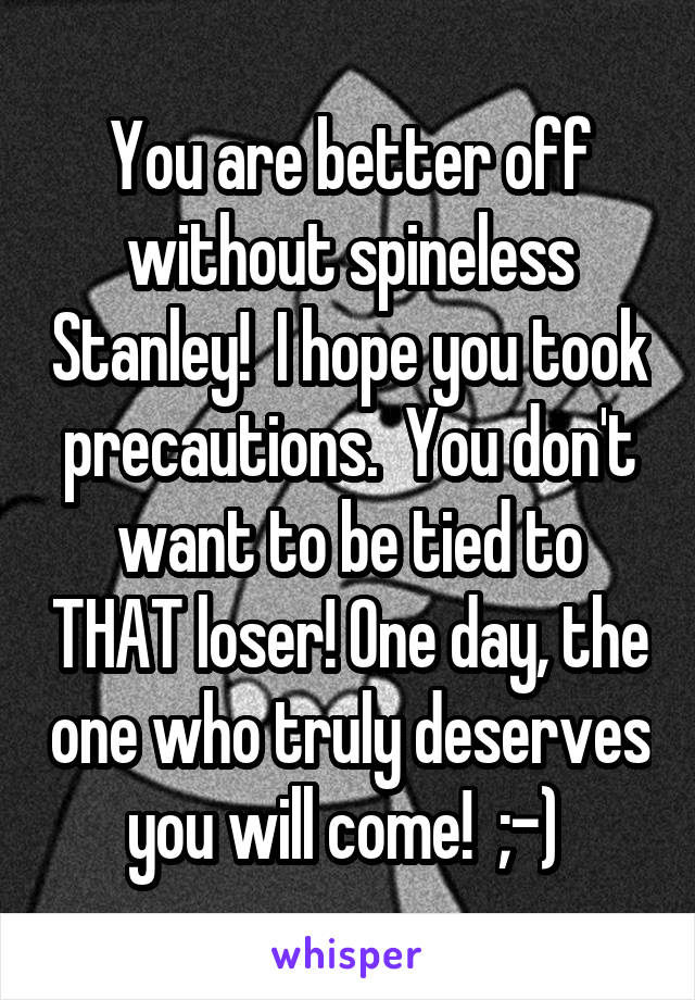 You are better off without spineless Stanley!  I hope you took precautions.  You don't want to be tied to THAT loser! One day, the one who truly deserves you will come!  ;-) 