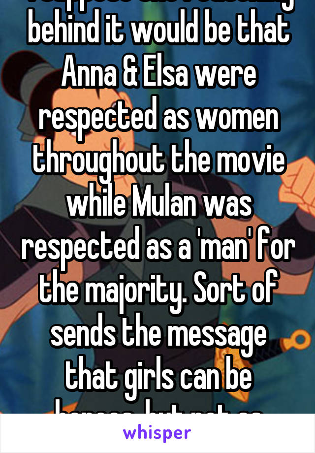  I suppose the reasoning behind it would be that Anna & Elsa were respected as women throughout the movie while Mulan was respected as a 'man' for the majority. Sort of sends the message that girls can be heroes, but not as women.