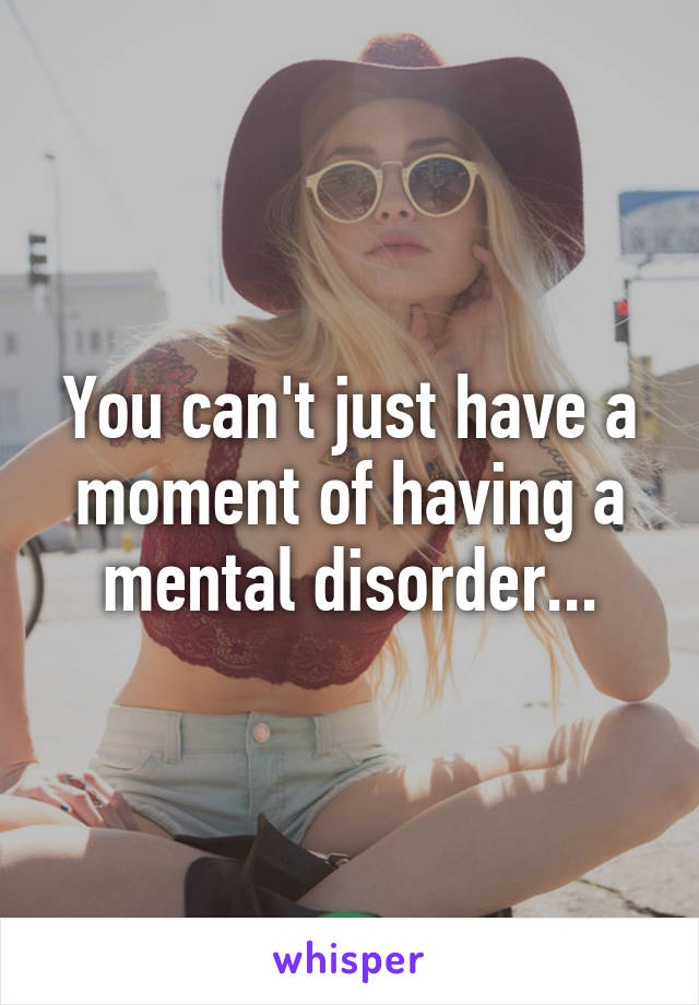 You can't just have a moment of having a mental disorder...