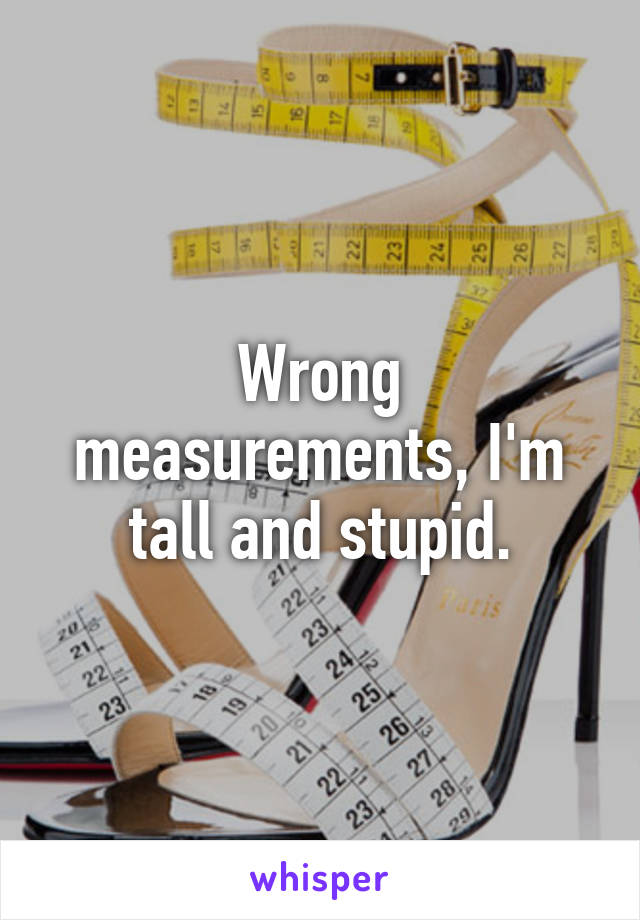 Wrong measurements, I'm tall and stupid.