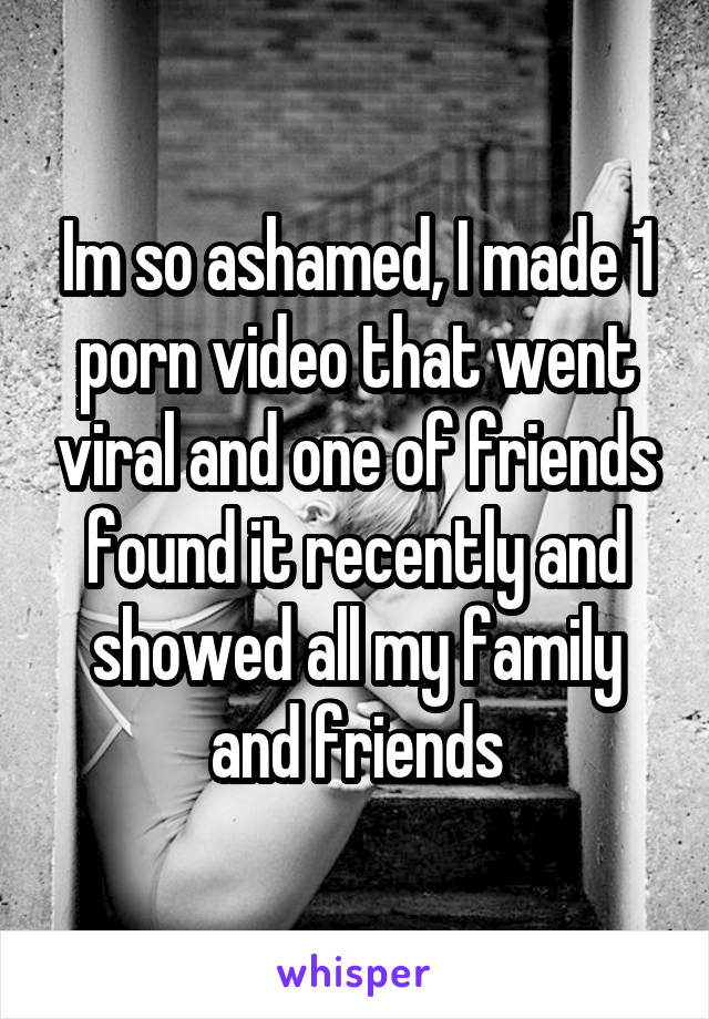 Im so ashamed, I made 1 porn video that went viral and one of friends found it recently and showed all my family and friends