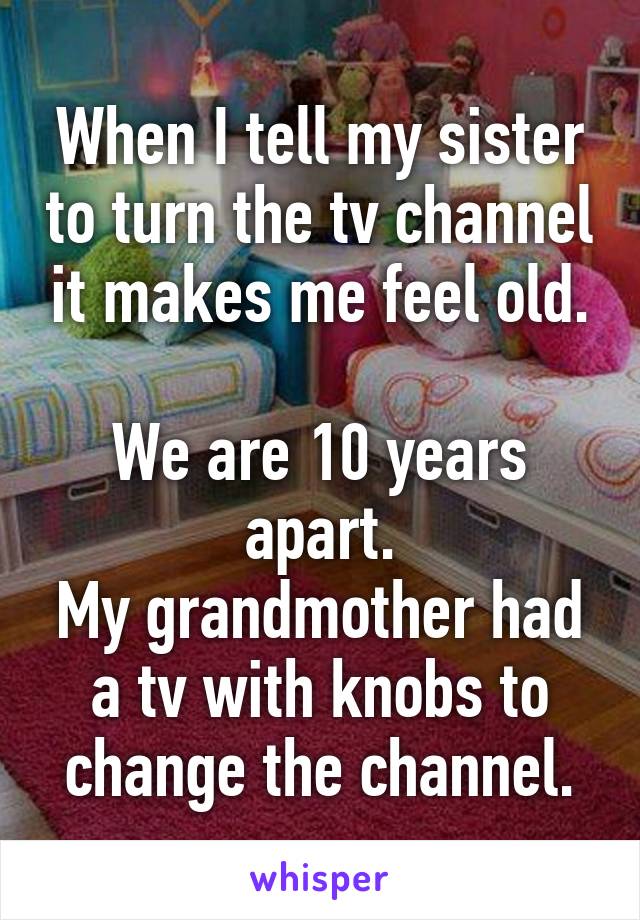 When I tell my sister to turn the tv channel it makes me feel old.

We are 10 years apart.
My grandmother had a tv with knobs to change the channel.