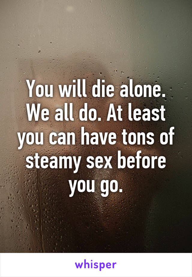 You will die alone. We all do. At least you can have tons of steamy sex before you go.