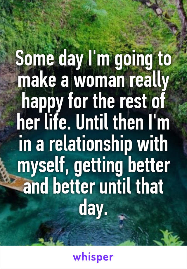 Some day I'm going to make a woman really happy for the rest of her life. Until then I'm in a relationship with myself, getting better and better until that day.