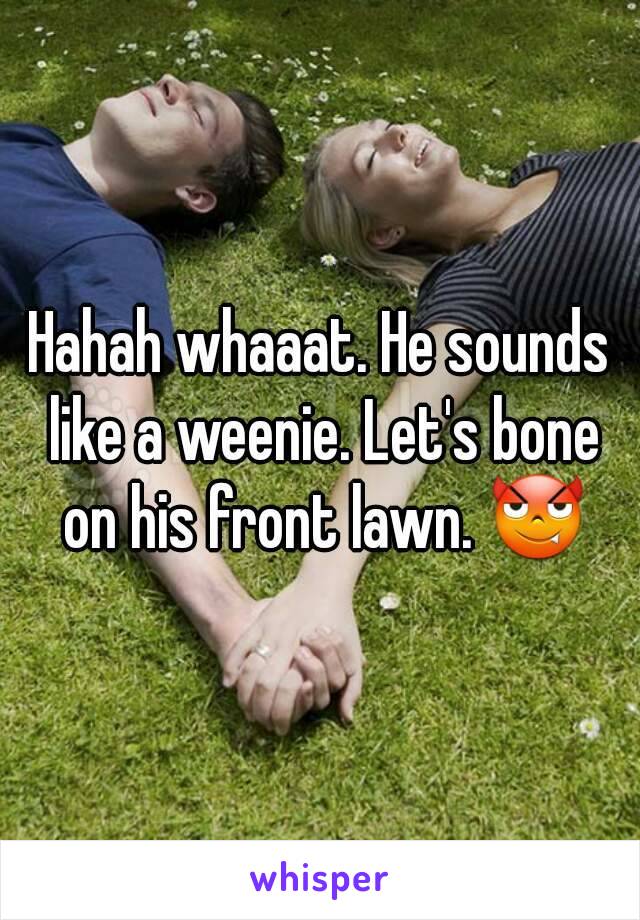 Hahah whaaat. He sounds like a weenie. Let's bone on his front lawn. 😈