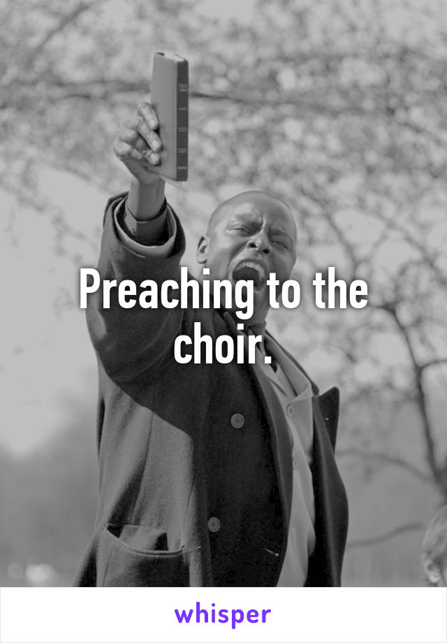 Preaching to the choir.