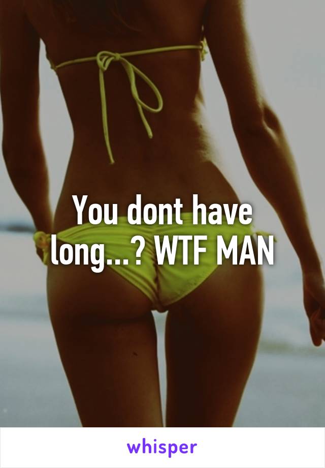 You dont have long...? WTF MAN