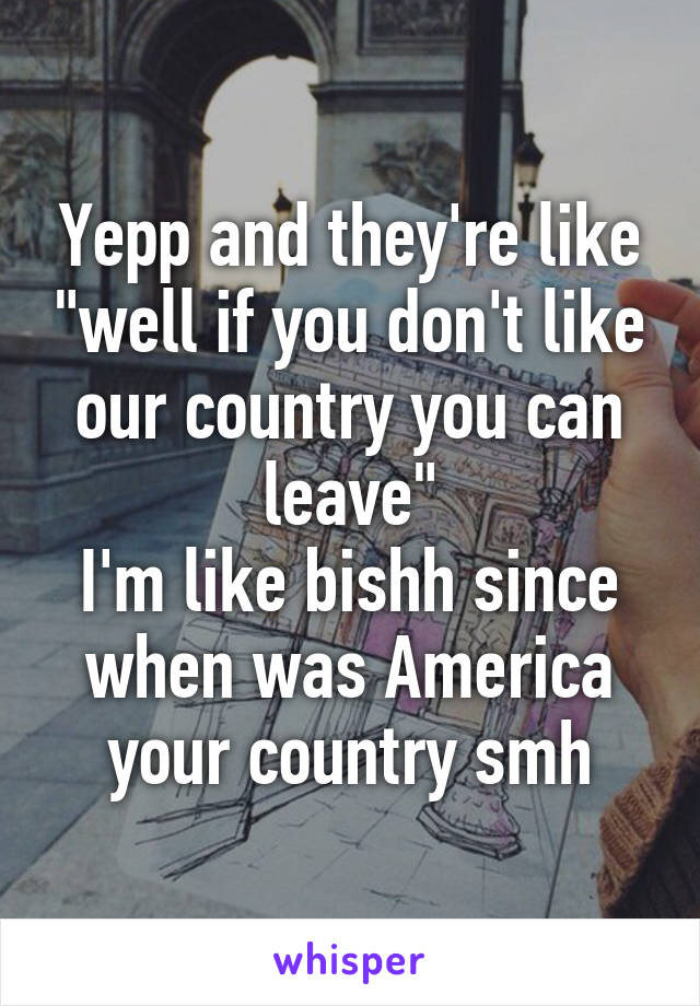 Yepp and they're like "well if you don't like our country you can leave"
I'm like bishh since when was America your country smh