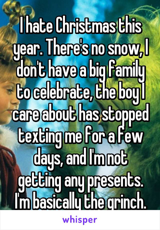 I hate Christmas this year. There's no snow, I don't have a big family to celebrate, the boy I care about has stopped texting me for a few days, and I'm not getting any presents. I'm basically the grinch.