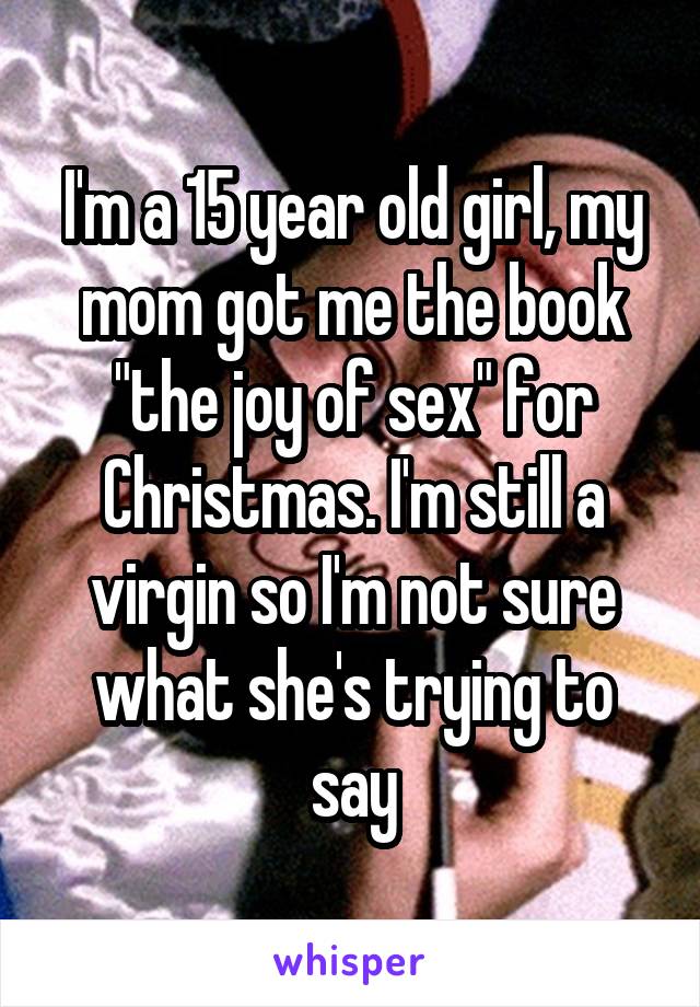 I'm a 15 year old girl, my mom got me the book "the joy of sex" for Christmas. I'm still a virgin so I'm not sure what she's trying to say