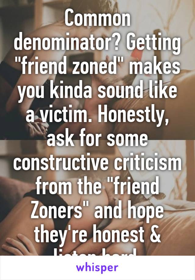 Common denominator? Getting "friend zoned" makes you kinda sound like a victim. Honestly, ask for some constructive criticism from the "friend Zoners" and hope they're honest & listen hard.