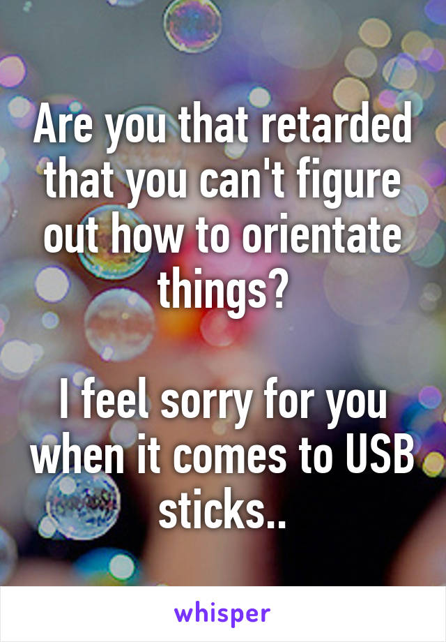 Are you that retarded that you can't figure out how to orientate things?

I feel sorry for you when it comes to USB sticks..
