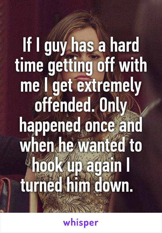 If I guy has a hard time getting off with me I get extremely offended. Only happened once and when he wanted to hook up again I turned him down.  