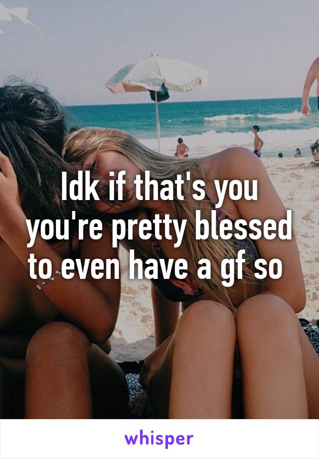 Idk if that's you you're pretty blessed to even have a gf so 