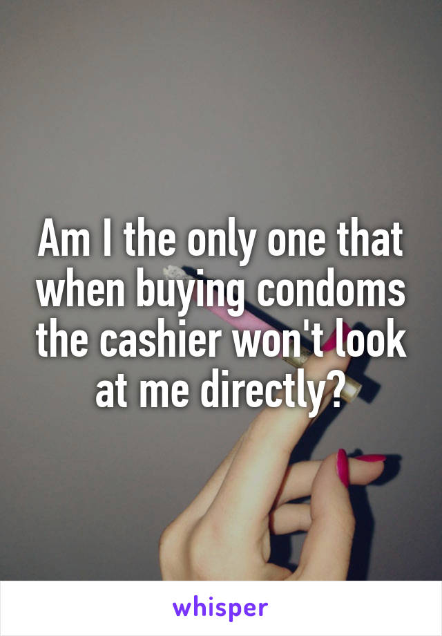 Am I the only one that when buying condoms the cashier won't look at me directly?