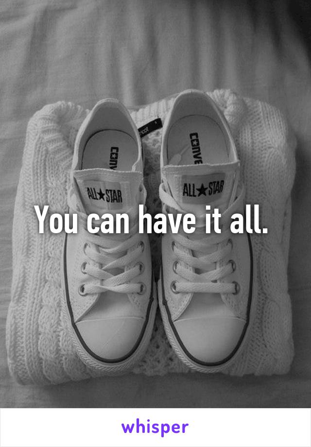 You can have it all. 