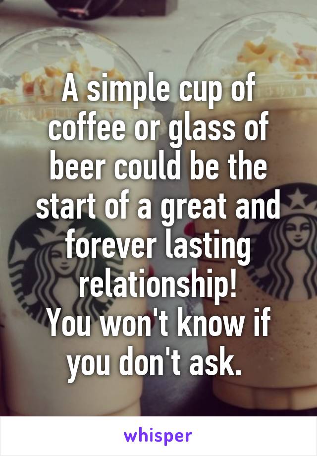 A simple cup of coffee or glass of beer could be the start of a great and forever lasting relationship!
You won't know if you don't ask. 