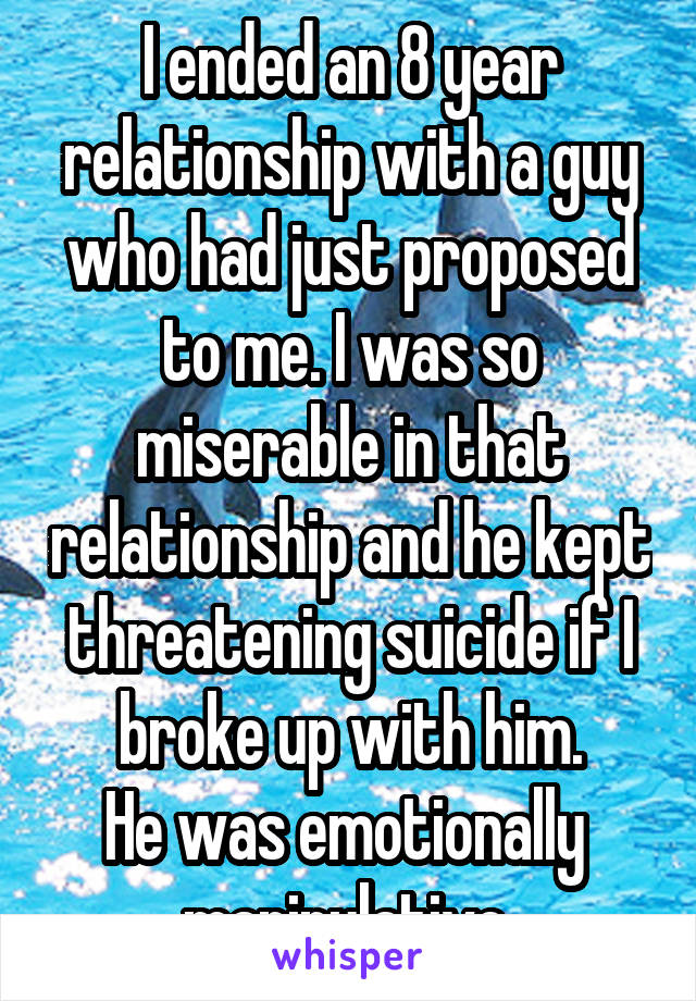 I ended an 8 year relationship with a guy who had just proposed to me. I was so miserable in that relationship and he kept threatening suicide if I broke up with him.
He was emotionally  manipulative 