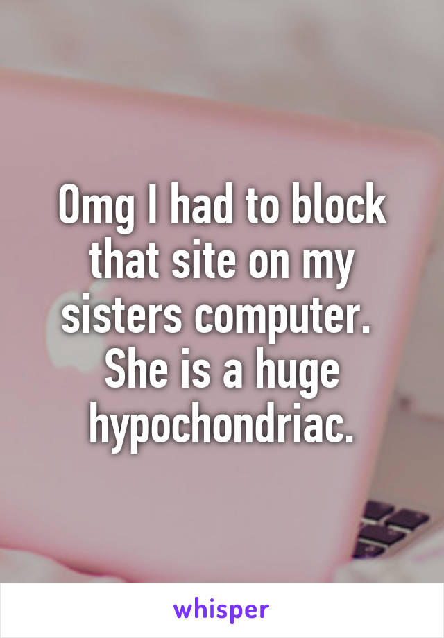 Omg I had to block that site on my sisters computer.  She is a huge hypochondriac.