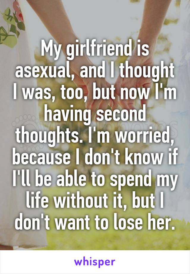 My girlfriend is asexual, and I thought I was, too, but now I'm having second thoughts. I'm worried, because I don't know if I'll be able to spend my life without it, but I don't want to lose her.