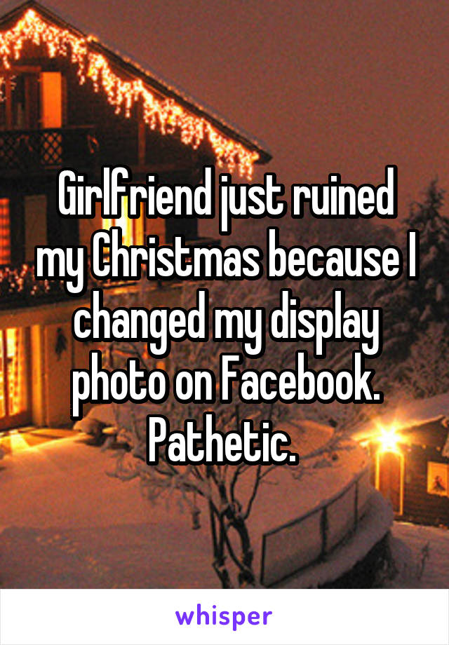 Girlfriend just ruined my Christmas because I changed my display photo on Facebook. Pathetic. 