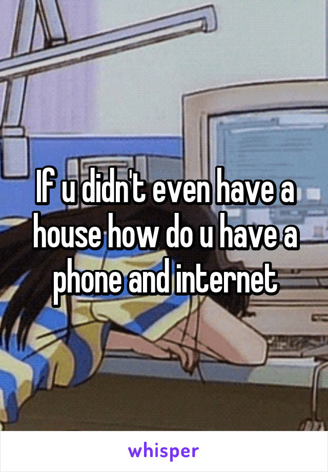 If u didn't even have a house how do u have a phone and internet