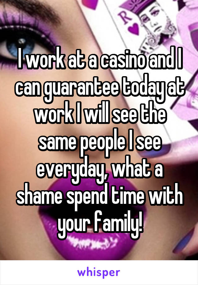 I work at a casino and I can guarantee today at work I will see the same people I see everyday, what a shame spend time with your family!